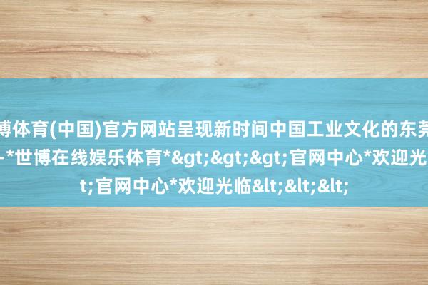 世博体育(中国)官方网站呈现新时间中国工业文化的东莞范本、东莞聪敏-*世博在线娱乐体育*>>>官网中心*欢迎光临<<<