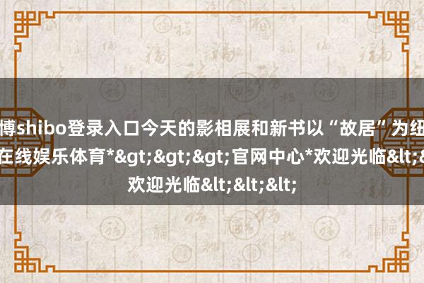 世博shibo登录入口今天的影相展和新书以“故居”为纽带-*世博在线娱乐体育*>>>官网中心*欢迎光临<<<