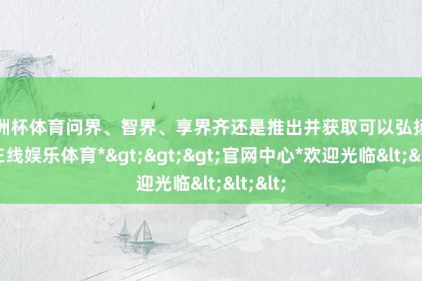 欧洲杯体育问界、智界、享界齐还是推出并获取可以弘扬-*世博在线娱乐体育*>>>官网中心*欢迎光临<<<