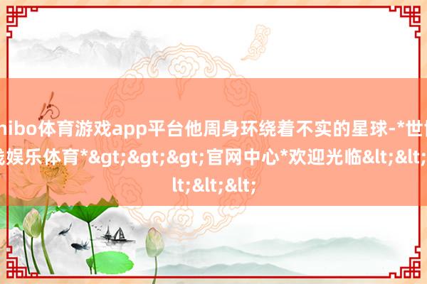 shibo体育游戏app平台他周身环绕着不实的星球-*世博在线娱乐体育*>>>官网中心*欢迎光临<<<