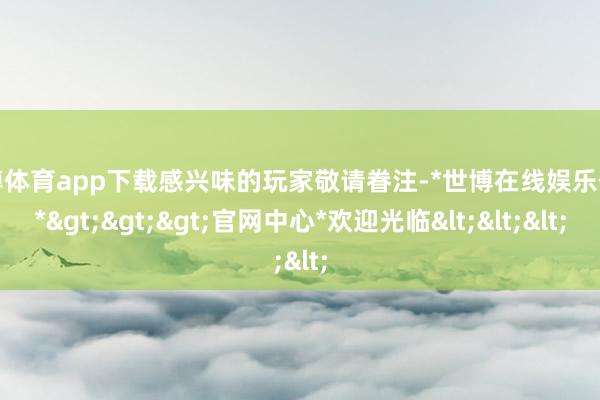 世博体育app下载感兴味的玩家敬请眷注-*世博在线娱乐体育*>>>官网中心*欢迎光临<<<