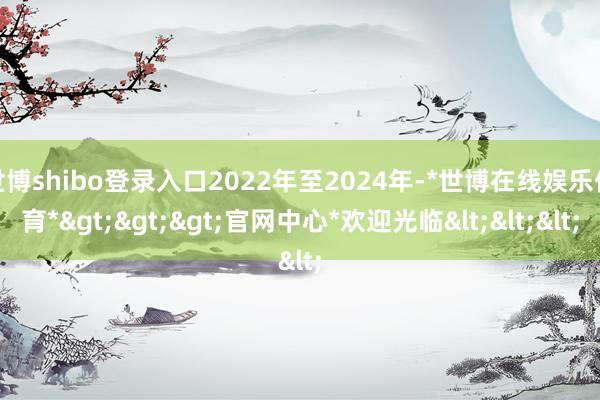 世博shibo登录入口2022年至2024年-*世博在线娱乐体育*>>>官网中心*欢迎光临<<<