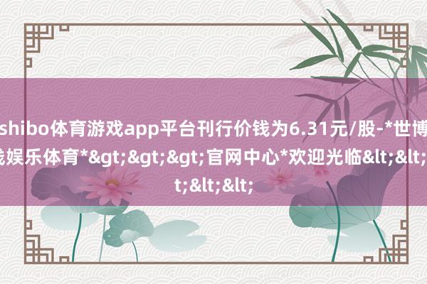 shibo体育游戏app平台刊行价钱为6.31元/股-*世博在线娱乐体育*>>>官网中心*欢迎光临<<<