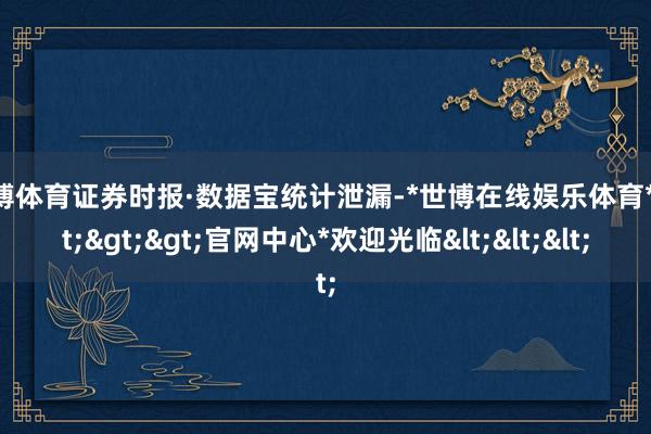 世博体育证券时报·数据宝统计泄漏-*世博在线娱乐体育*>>>官网中心*欢迎光临<<<