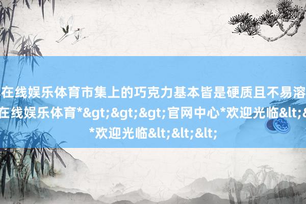 世博在线娱乐体育市集上的巧克力基本皆是硬质且不易溶化的-*世博在线娱乐体育*>>>官网中心*欢迎光临<<<