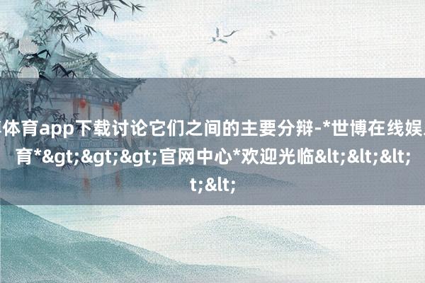 世博体育app下载讨论它们之间的主要分辩-*世博在线娱乐体育*>>>官网中心*欢迎光临<<<