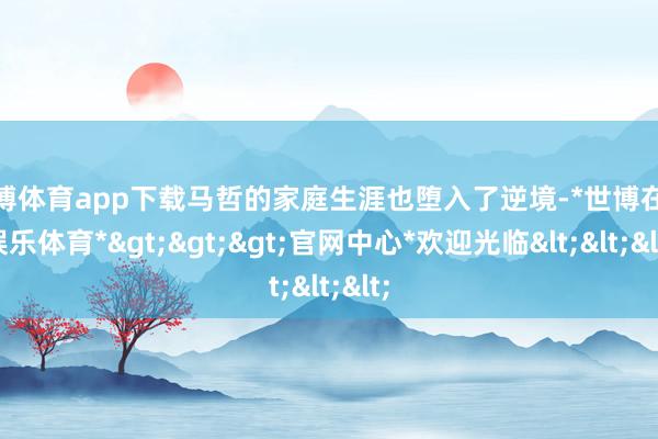 世博体育app下载马哲的家庭生涯也堕入了逆境-*世博在线娱乐体育*>>>官网中心*欢迎光临<<<