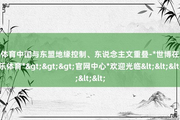 世博体育中国与东盟地缘控制、东说念主文重叠-*世博在线娱乐体育*>>>官网中心*欢迎光临<<<