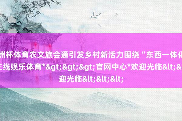 欧洲杯体育农文旅会通引发乡村新活力围绕“东西一体化-*世博在线娱乐体育*>>>官网中心*欢迎光临<<<