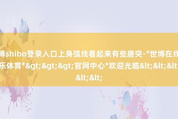 世博shibo登录入口上身弧线看起来有些唐突-*世博在线娱乐体育*>>>官网中心*欢迎光临<<<