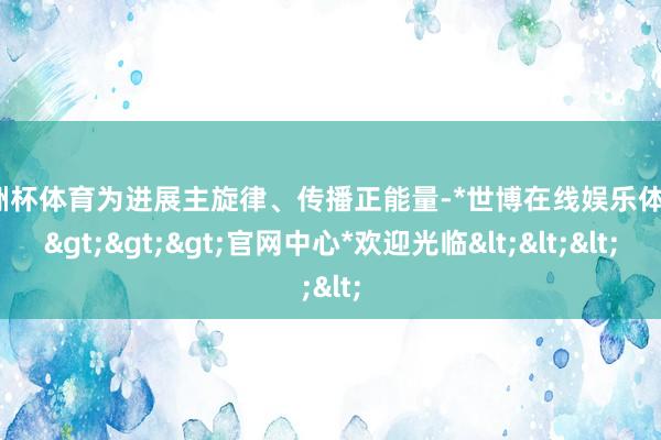 欧洲杯体育为进展主旋律、传播正能量-*世博在线娱乐体育*>>>官网中心*欢迎光临<<<