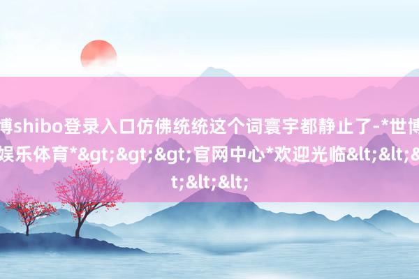 世博shibo登录入口仿佛统统这个词寰宇都静止了-*世博在线娱乐体育*>>>官网中心*欢迎光临<<<
