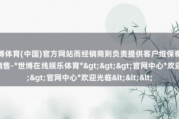 世博体育(中国)官方网站而经销商则负责提供客户维保奇迹和进行售后居品销售-*世博在线娱乐体育*>>>官网中心*欢迎光临<<<