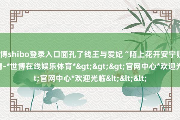 世博shibo登录入口面孔了钱王与爱妃“陌上花开安宁归”的绝好意思爱情-*世博在线娱乐体育*>>>官网中心*欢迎光临<<<