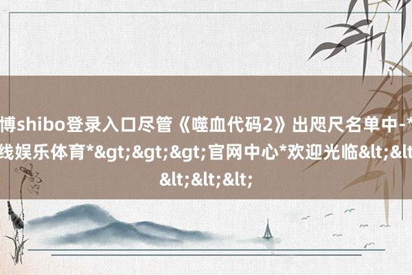 世博shibo登录入口尽管《噬血代码2》出咫尺名单中-*世博在线娱乐体育*>>>官网中心*欢迎光临<<<