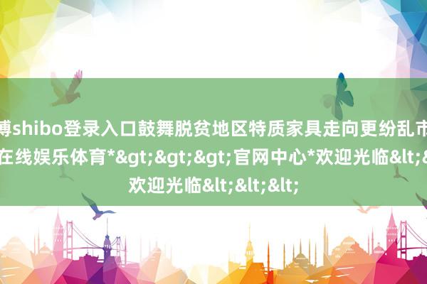 世博shibo登录入口鼓舞脱贫地区特质家具走向更纷乱市集-*世博在线娱乐体育*>>>官网中心*欢迎光临<<<