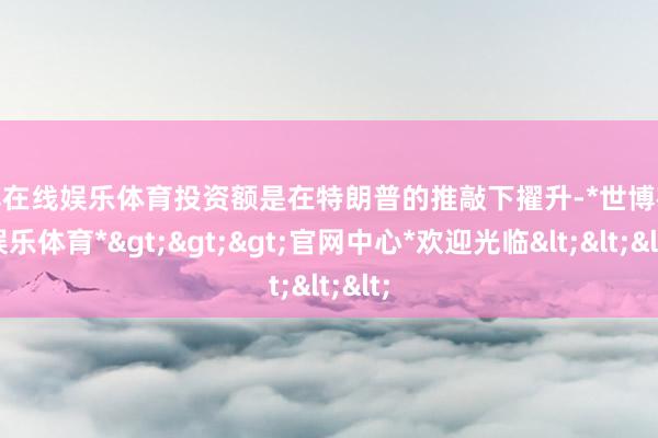 世博在线娱乐体育投资额是在特朗普的推敲下擢升-*世博在线娱乐体育*>>>官网中心*欢迎光临<<<