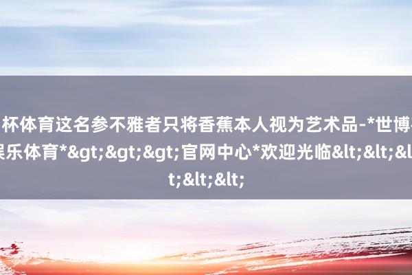 欧洲杯体育这名参不雅者只将香蕉本人视为艺术品-*世博在线娱乐体育*>>>官网中心*欢迎光临<<<