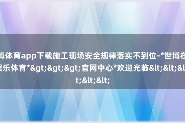 世博体育app下载施工现场安全规律落实不到位-*世博在线娱乐体育*>>>官网中心*欢迎光临<<<