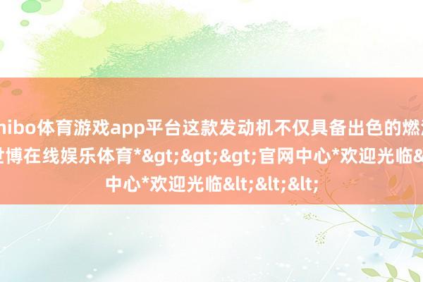 shibo体育游戏app平台这款发动机不仅具备出色的燃油经济性-*世博在线娱乐体育*>>>官网中心*欢迎光临<<<