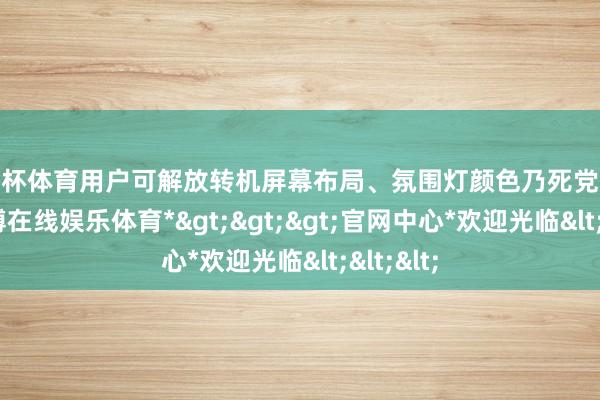 欧洲杯体育用户可解放转机屏幕布局、氛围灯颜色乃死党互逻辑-*世博在线娱乐体育*>>>官网中心*欢迎光临<<<