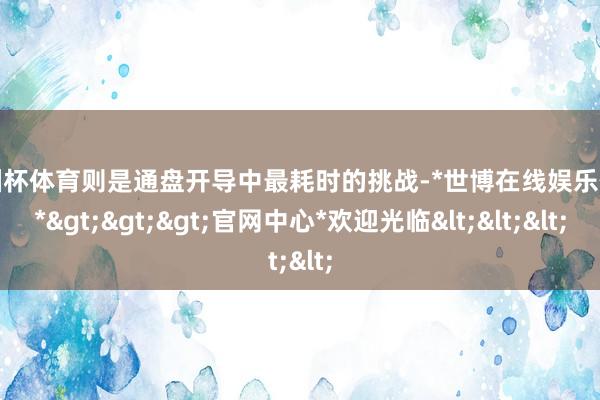 欧洲杯体育则是通盘开导中最耗时的挑战-*世博在线娱乐体育*>>>官网中心*欢迎光临<<<