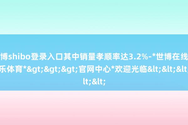 世博shibo登录入口其中销量孝顺率达3.2%-*世博在线娱乐体育*>>>官网中心*欢迎光临<<<
