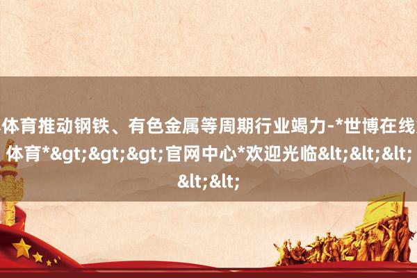 世博体育推动钢铁、有色金属等周期行业竭力-*世博在线娱乐体育*>>>官网中心*欢迎光临<<<