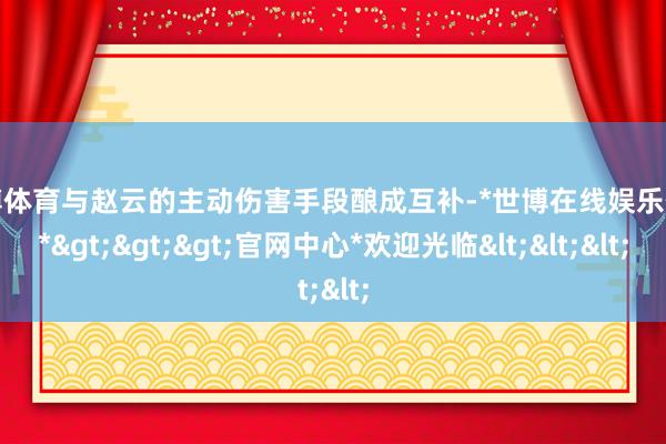 世博体育与赵云的主动伤害手段酿成互补-*世博在线娱乐体育*>>>官网中心*欢迎光临<<<