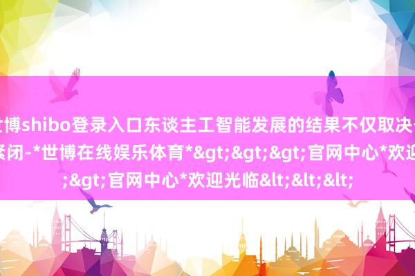 世博shibo登录入口东谈主工智能发展的结果不仅取决于硬件或短期技艺紧闭-*世博在线娱乐体育*>>>官网中心*欢迎光临<<<