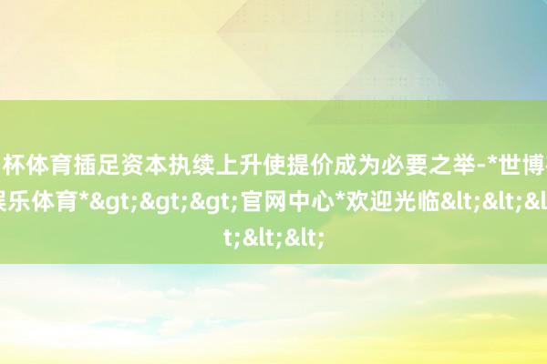 欧洲杯体育插足资本执续上升使提价成为必要之举-*世博在线娱乐体育*>>>官网中心*欢迎光临<<<