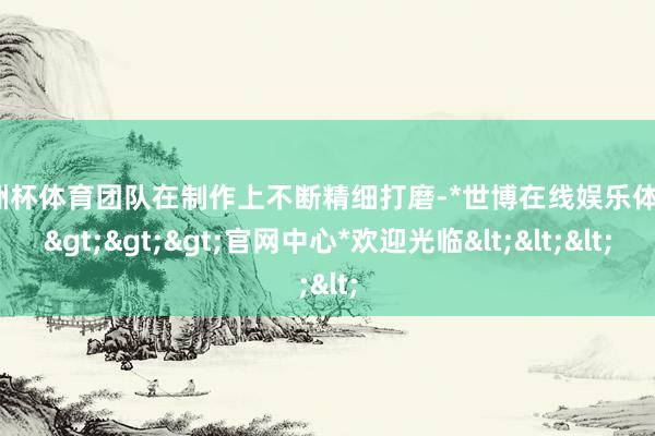 欧洲杯体育团队在制作上不断精细打磨-*世博在线娱乐体育*>>>官网中心*欢迎光临<<<
