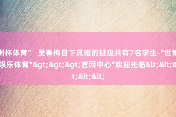 欧洲杯体育”  吴春梅目下风雅的班级共有7名学生-*世博在线娱乐体育*>>>官网中心*欢迎光临<<<