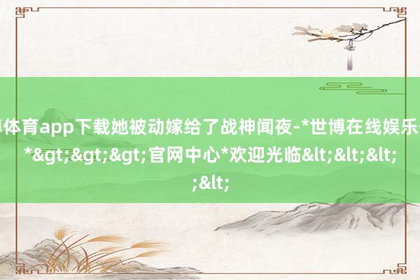 世博体育app下载她被动嫁给了战神闻夜-*世博在线娱乐体育*>>>官网中心*欢迎光临<<<