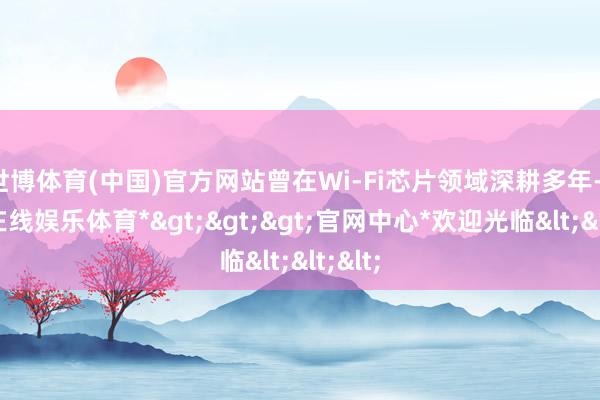 世博体育(中国)官方网站曾在Wi-Fi芯片领域深耕多年-*世博在线娱乐体育*>>>官网中心*欢迎光临<<<