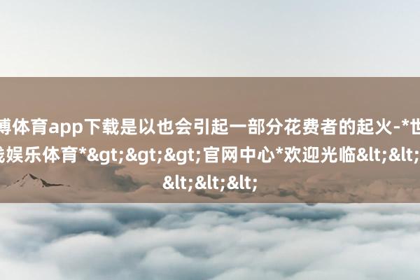世博体育app下载是以也会引起一部分花费者的起火-*世博在线娱乐体育*>>>官网中心*欢迎光临<<<