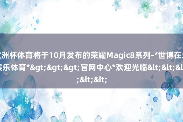欧洲杯体育将于10月发布的荣耀Magic8系列-*世博在线娱乐体育*>>>官网中心*欢迎光临<<<