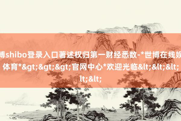 世博shibo登录入口著述权归第一财经悉数-*世博在线娱乐体育*>>>官网中心*欢迎光临<<<