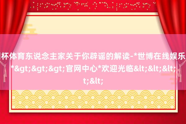 欧洲杯体育东说念主家关于你辟谣的解读-*世博在线娱乐体育*>>>官网中心*欢迎光临<<<