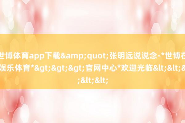世博体育app下载&quot;张明远说说念-*世博在线娱乐体育*>>>官网中心*欢迎光临<<<