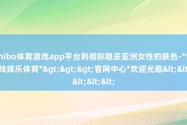shibo体育游戏app平台则相称稳妥亚洲女性的肤色-*世博在线娱乐体育*>>>官网中心*欢迎光临<<<