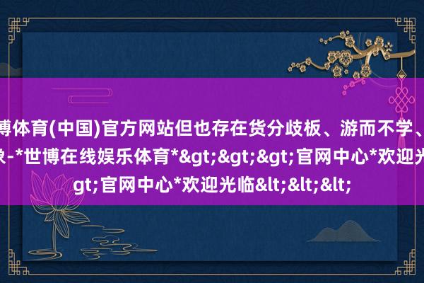 世博体育(中国)官方网站但也存在货分歧板、游而不学、递次体验差等乱象-*世博在线娱乐体育*>>>官网中心*欢迎光临<<<