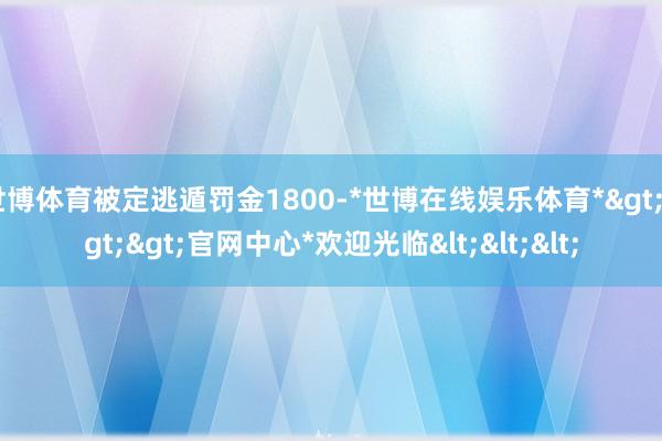 世博体育被定逃遁罚金1800-*世博在线娱乐体育*>>>官网中心*欢迎光临<<<