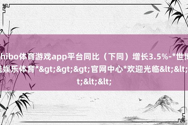 shibo体育游戏app平台同比（下同）增长3.5%-*世博在线娱乐体育*>>>官网中心*欢迎光临<<<