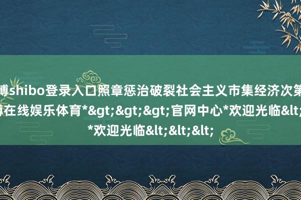 世博shibo登录入口照章惩治破裂社会主义市集经济次第违警-*世博在线娱乐体育*>>>官网中心*欢迎光临<<<