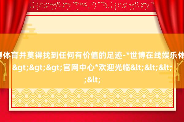 世博体育并莫得找到任何有价值的足迹-*世博在线娱乐体育*>>>官网中心*欢迎光临<<<