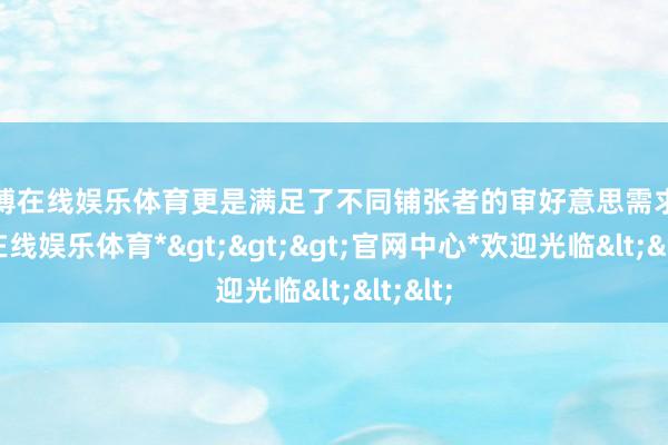 世博在线娱乐体育更是满足了不同铺张者的审好意思需求-*世博在线娱乐体育*>>>官网中心*欢迎光临<<<