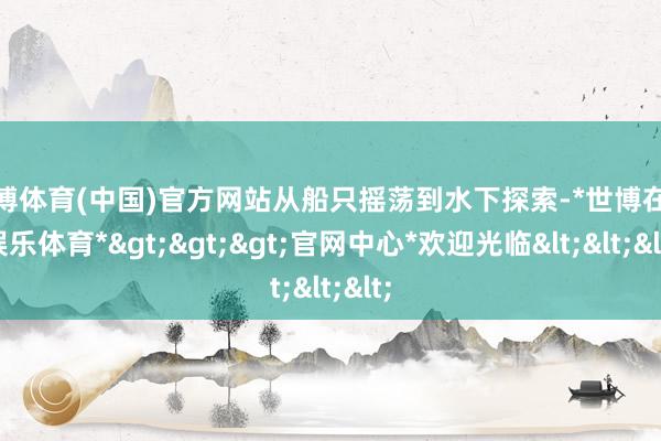 世博体育(中国)官方网站从船只摇荡到水下探索-*世博在线娱乐体育*>>>官网中心*欢迎光临<<<
