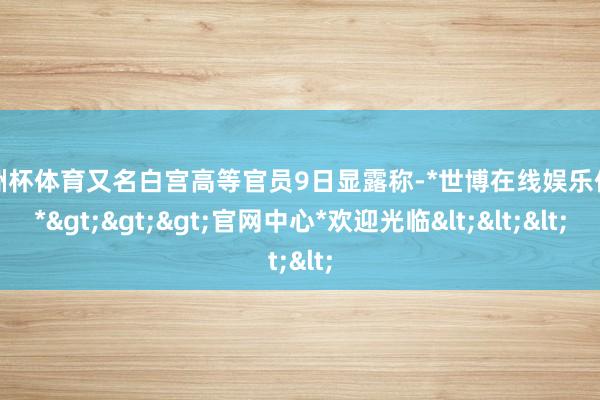 欧洲杯体育又名白宫高等官员9日显露称-*世博在线娱乐体育*>>>官网中心*欢迎光临<<<