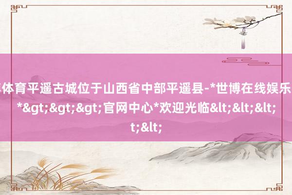 世博体育平遥古城位于山西省中部平遥县-*世博在线娱乐体育*>>>官网中心*欢迎光临<<<